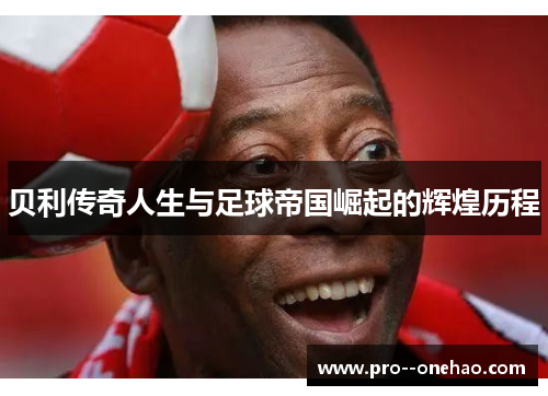 贝利传奇人生与足球帝国崛起的辉煌历程 贝利传奇人生与足球帝国崛起的辉煌历程