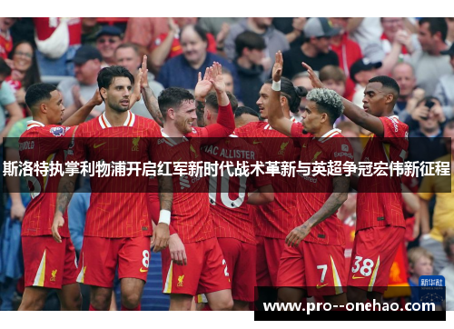 斯洛特执掌利物浦开启红军新时代战术革新与英超争冠宏伟新征程 斯洛特执掌利物浦开启红军新时代战术革新与英超争冠宏伟新征程