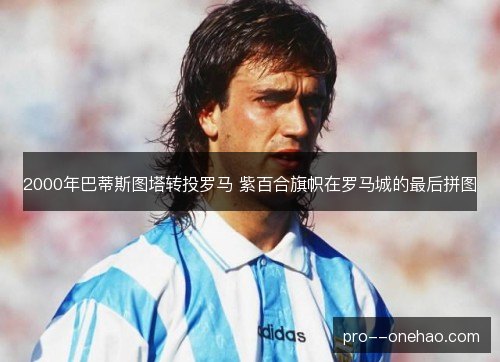 2000年巴蒂斯图塔转投罗马 紫百合旗帜在罗马城的最后拼图 2000年巴蒂斯图塔转投罗马 紫百合旗帜在罗马城的最后拼图